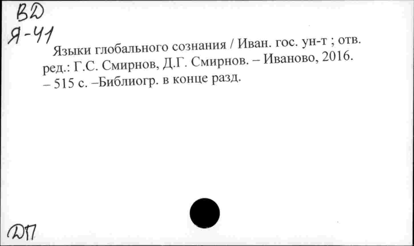 ﻿Я-Ч1
Языки глобального сознания / Иван. гос. ун-т ; отв. ред.: Г.С. Смирнов, Д.Г. Смирнов. - Иваново, 2016. - 515 с. -Библиогр. в конце разд.
6ОГ7